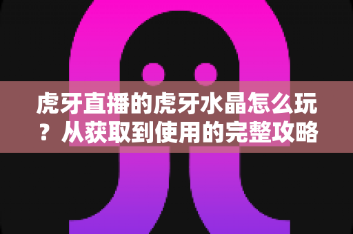 虎牙直播的虎牙水晶怎么玩？从获取到使用的完整攻略指南