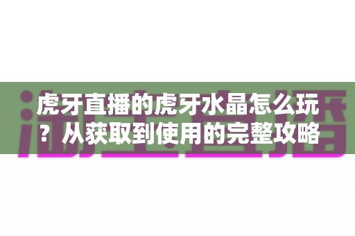 虎牙直播的虎牙水晶怎么玩？从获取到使用的完整攻略指南