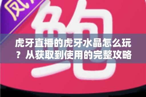 虎牙直播的虎牙水晶怎么玩？从获取到使用的完整攻略指南
