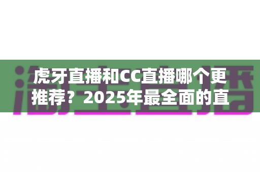 虎牙直播和CC直播哪个更推荐?2025年最全面的直播平台对比测评指南 虎牙直播和CC直播哪个更推荐?2025年最全面的直播平台对比测评指南