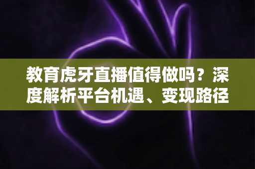 教育虎牙直播值得做吗?深度解析平台机遇、变现路径与实战运营全攻略 教育虎牙直播值得做吗?深度解析平台机遇、变现路径与实战运营全攻略