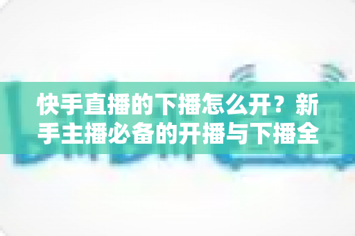 快手直播的下播怎么开?新手主播必备的开播与下播全流程实操指南 快手直播的下播怎么开?新手主播必备的开播与下播全流程实操指南