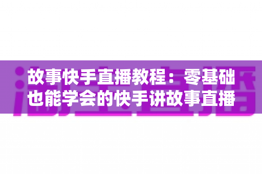 故事快手直播教程：零基础也能学会的快手讲故事直播全流程实战指南