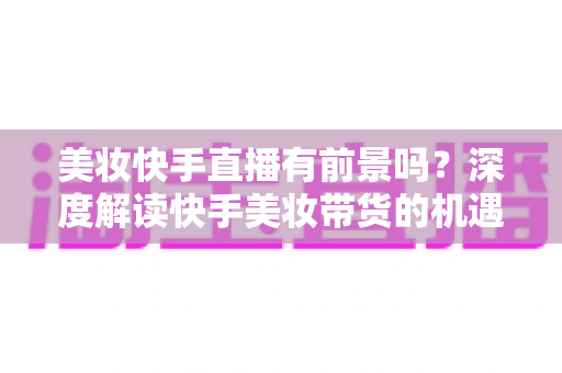 美妆快手直播有前景吗？深度解读快手美妆带货的机遇、挑战与破局之道