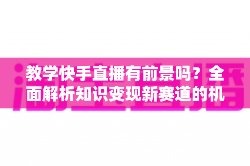 教学快手直播有前景吗?全面解析知识变现新赛道的机遇、挑战与实战指南 教学快手直播有前景吗?全面解析知识变现新赛道的机遇、挑战与实战指南