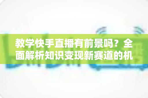 教学快手直播有前景吗?全面解析知识变现新赛道的机遇、挑战与实战指南 教学快手直播有前景吗?全面解析知识变现新赛道的机遇、挑战与实战指南