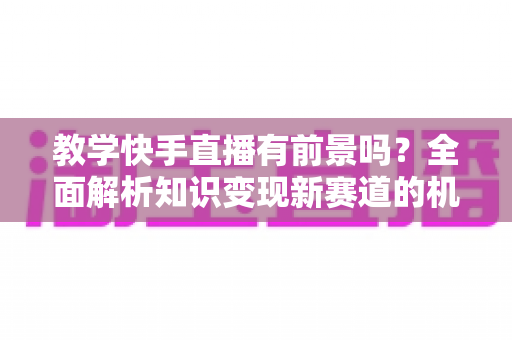 教学快手直播有前景吗？全面解析知识变现新赛道的机遇、挑战与实战指南