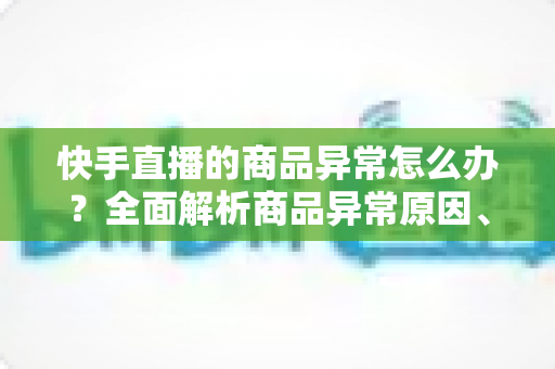 快手直播的商品异常怎么办？全面解析商品异常原因、处理步骤与预防指南