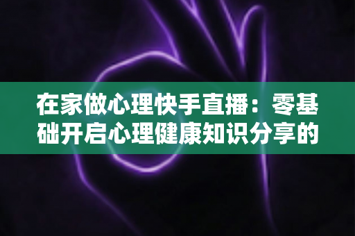在家做心理快手直播:零基础开启心理健康知识分享的实用指南 在家做心理快手直播:零基础开启心理健康知识分享的实用指南