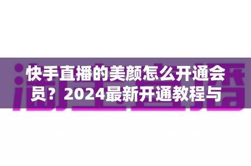 快手直播的美颜怎么开通会员?2024最新开通教程与常见问题全解析 快手直播的美颜怎么开通会员?2024最新开通教程与常见问题全解析