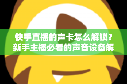 快手直播的声卡怎么解锁？新手主播必看的声音设备解锁与调试全攻略