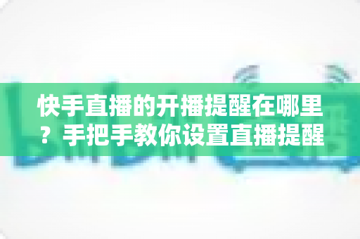 快手直播的开播提醒在哪里？手把手教你设置直播提醒，从此不错过任何精彩直播