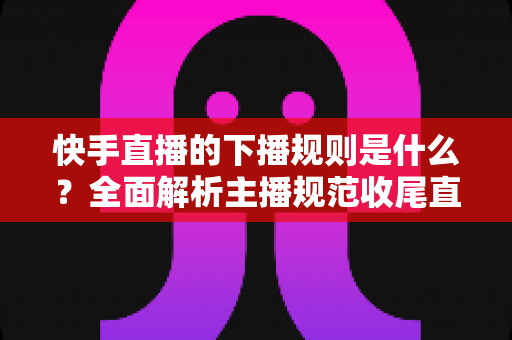 快手直播的下播规则是什么?全面解析主播规范收尾直播的核心要点与避坑指南 快手直播的下播规则是什么?全面解析主播规范收尾直播的核心要点与避坑指南