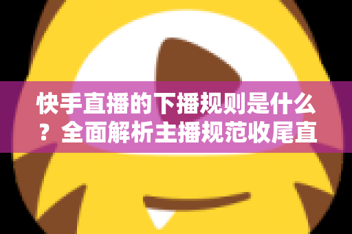 快手直播的下播规则是什么?全面解析主播规范收尾直播的核心要点与避坑指南 快手直播的下播规则是什么?全面解析主播规范收尾直播的核心要点与避坑指南