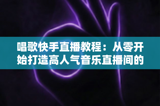 唱歌快手直播教程:从零开始打造高人气音乐直播间的完整指南 唱歌快手直播教程:从零开始打造高人气音乐直播间的完整指南