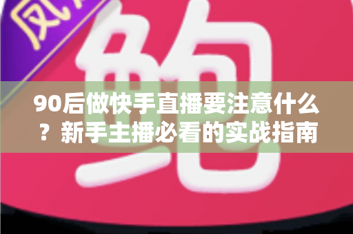 90后做快手直播要注意什么？新手主播必看的实战指南与避坑攻略