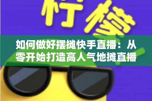 如何做好摆摊快手直播：从零开始打造高人气地摊直播的实战指南