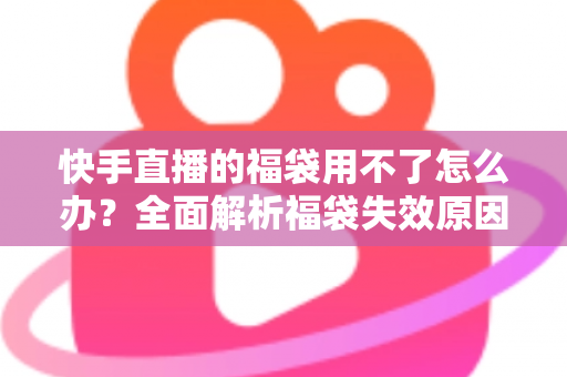 快手直播的福袋用不了怎么办?全面解析福袋失效原因与实用解决方法 快手直播的福袋用不了怎么办?全面解析福袋失效原因与实用解决方法