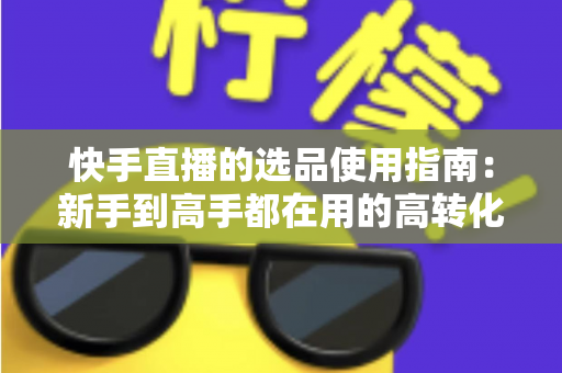 快手直播的选品使用指南：新手到高手都在用的高转化货盘搭建全攻略