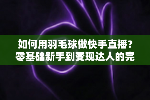如何用羽毛球做快手直播？零基础新手到变现达人的完整攻略