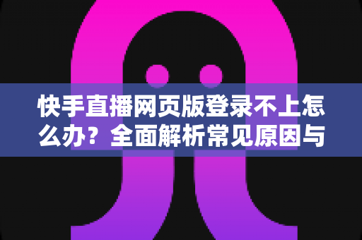 快手直播网页版登录不上怎么办？全面解析常见原因与实用解决方法