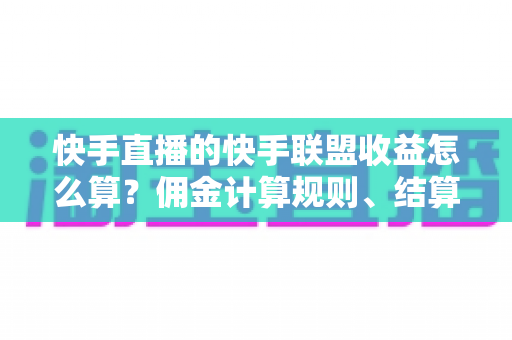 快手直播的快手联盟收益怎么算？佣金计算规则、结算周期与提现方法全解析