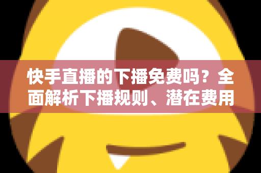 快手直播的下播免费吗？全面解析下播规则、潜在费用与新手避坑指南