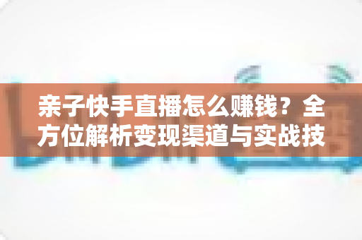 亲子快手直播怎么赚钱?全方位解析变现渠道与实战技巧,助你开启家庭直播致富之路 亲子快手直播怎么赚钱?全方位解析变现渠道与实战技巧,助你开启家庭直播致富之路