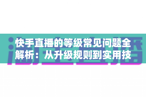 快手直播的等级常见问题全解析：从升级规则到实用技巧，一文读懂等级体系