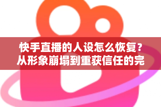 快手直播的人设怎么恢复？从形象崩塌到重获信任的完整重建指南与实战运营技巧