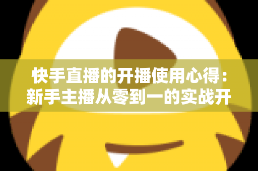 快手直播的开播使用心得:新手主播从零到一的实战开播指南与经验分享 快手直播的开播使用心得:新手主播从零到一的实战开播指南与经验分享