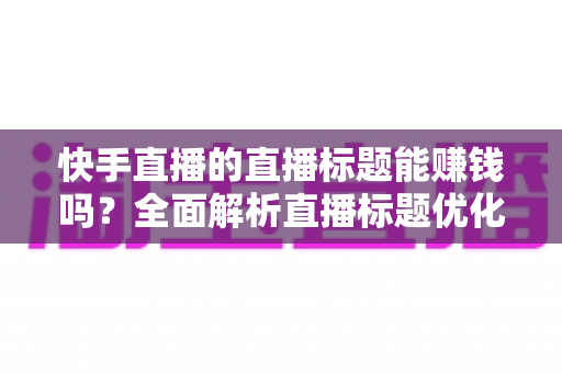 快手直播的直播标题能赚钱吗？全面解析直播标题优化对收益的影响与实用策略