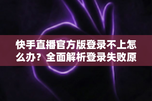 快手直播官方版登录不上怎么办？全面解析登录失败原因与高效解决方法指南