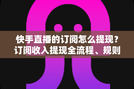 快手直播的订阅怎么提现？订阅收入提现全流程、规则与常见问题深度解析
