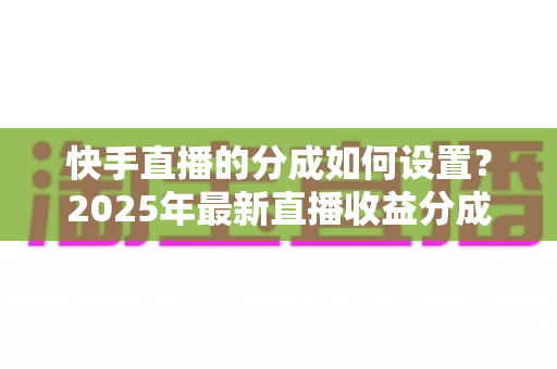 快手直播的分成如何设置?2025年最新直播收益分成规则与操作全攻略解析 快手直播的分成如何设置?2025年最新直播收益分成规则与操作全攻略解析