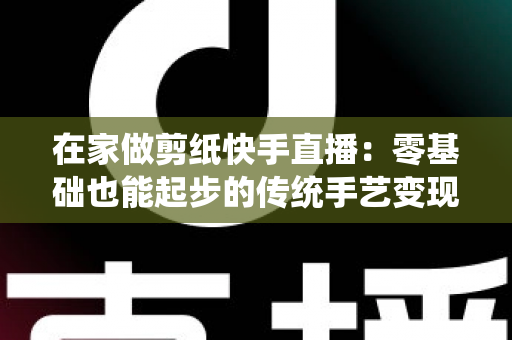 在家做剪纸快手直播：零基础也能起步的传统手艺变现全攻略