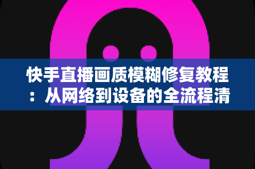 快手直播画质模糊修复教程：从网络到设备的全流程清晰化方案，助你快速告别“马赛克”直播