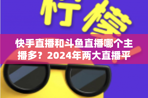 快手直播和斗鱼直播哪个主播多?2024年两大直播平台主播规模与生态全面对比解析 快手直播和斗鱼直播哪个主播多?2024年两大直播平台主播规模与生态全面对比解析