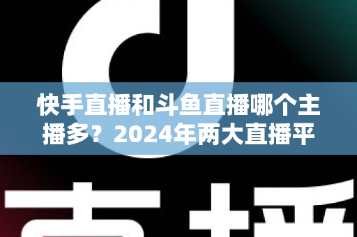 快手直播和斗鱼直播哪个主播多？2024年两大直播平台主播规模与生态全面对比解析