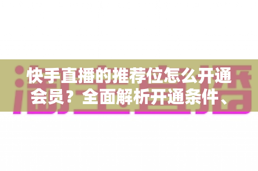 快手直播的推荐位怎么开通会员?全面解析开通条件、操作步骤与实用运营技巧 快手直播的推荐位怎么开通会员?全面解析开通条件、操作步骤与实用运营技巧