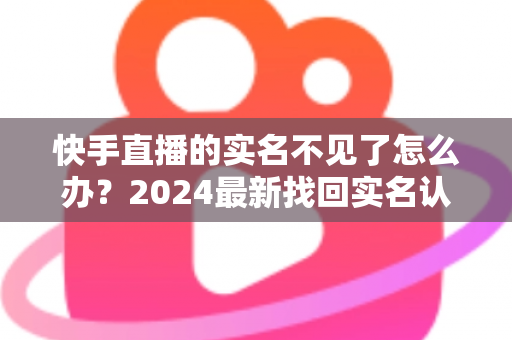 快手直播的实名不见了怎么办？2024最新找回实名认证的完整攻略与实用技巧