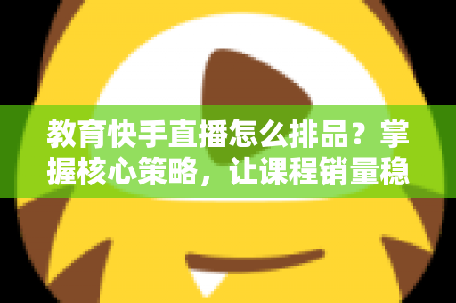 教育快手直播怎么排品？掌握核心策略，让课程销量稳步提升