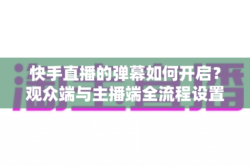 快手直播的弹幕如何开启？观众端与主播端全流程设置教程，轻松解锁直播互动新体验