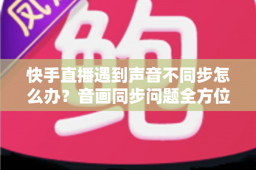 快手直播遇到声音不同步怎么办？音画同步问题全方位排查与修复指南