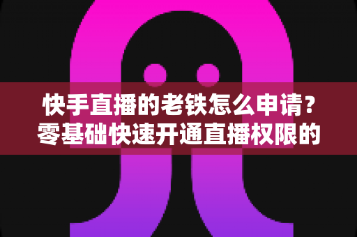 快手直播的老铁怎么申请？零基础快速开通直播权限的完整指南