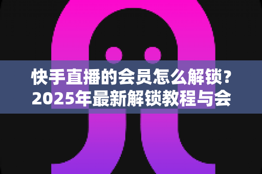 快手直播的会员怎么解锁?2025年最新解锁教程与会员权益详解 快手直播的会员怎么解锁?2025年最新解锁教程与会员权益详解