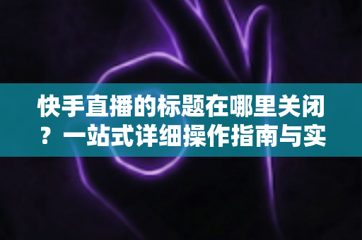 快手直播的标题在哪里关闭?一站式详细操作指南与实用技巧分享 快手直播的标题在哪里关闭?一站式详细操作指南与实用技巧分享