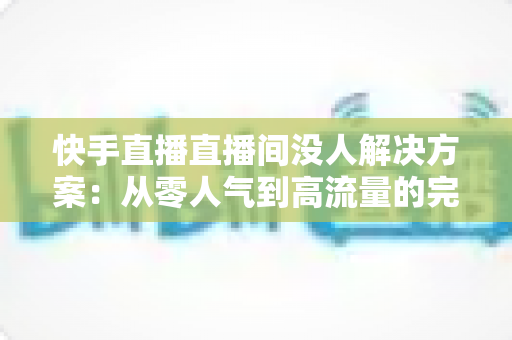 快手直播直播间没人解决方案：从零人气到高流量的完整实战指南