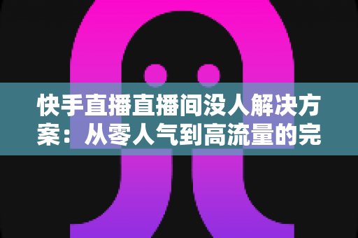 快手直播直播间没人解决方案：从零人气到高流量的完整实战指南