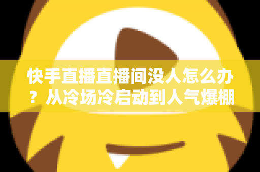 快手直播直播间没人怎么办？从冷场冷启动到人气爆棚的直播间运营实战全攻略